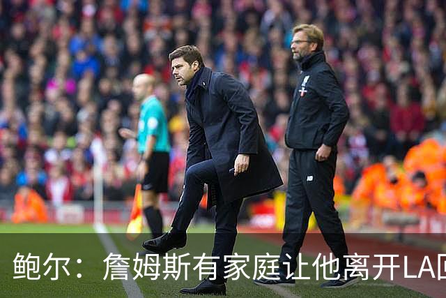 鲍尔：詹姆斯有家庭让他离开LA回克城会很难 但他落叶归根会很酷